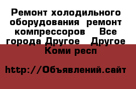 Ремонт холодильного оборудования, ремонт компрессоров. - Все города Другое » Другое   . Коми респ.